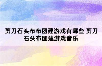 剪刀石头布布团建游戏有哪些 剪刀石头布团建游戏音乐